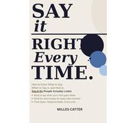 Say It Right Every Time: How to Know What to Say, When to Say It, and How to Say It So People Actually Listen
