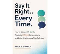 SAY IT RIGHT EVERY TIME: How to Speak with Clarity, Navigate Difficult Conversations, and Build Relationships That Truly Last
