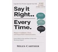SAY IT RIGHT EVERY TIME: Master Confident, Clear and impactful Communication