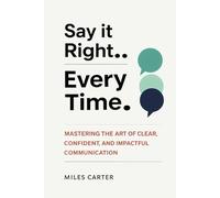 SAY IT RIGHT EVERY TIME: MASTERING THE ART OF CLEAR, CONFIDENT, AND IMPACTFUL COMMUNICATION