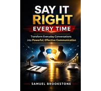 SAY IT RIGHT EVERY TIME: Transform Everyday Conversations into Powerful, Effective Communication