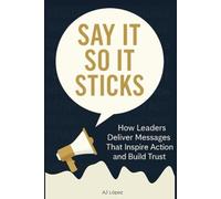 Say it So It Sticks: How Leaders Deliver Messages That Inspire Action and Build Trust (The Say It So Effect... Turning Words into Trust, Connection, ... A Compass to Effective Communication.)