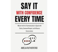 Say It With Confidence Every Time: Master the Art of Communication to Speak with Clarity, Command Respect, and Influence Conversations