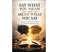 Say What You Mean and Mean What You Say: A Practical Guide to Framing the Language That Shapes Your Life