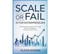 Scale or Fail: AI for Entrepreneurs: How Business Leaders Can Leverage Artificial Intelligence to Achieve 100x Growth