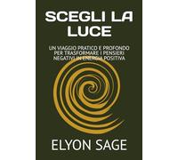 SCEGLI LA LUCE: UN VIAGGIO PRATICO E PROFONDO PER TRASFORMARE I PENSIERI NEGATIVI IN ENERGIA POSITIVA