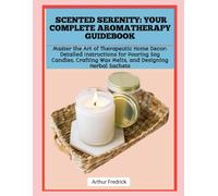 SCENTED SERENITY: YOUR COMPLETE AROMATHERAPY GUIDEBOOK: Master the Art of Therapeutic Home Decor: Detailed Instructions for Pouring Soy Candles, Crafting Wax Melts, and Designing Herbal Sachets