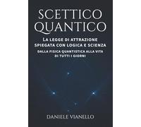 SCETTICO QUANTICO: LA LEGGE DI ATTRAZIONE SPIEGATA CON LOGICA E SCIENZA. DALLA FISICA QUANTISTICA ALLA VITA DI TUTTI I GIORNI.