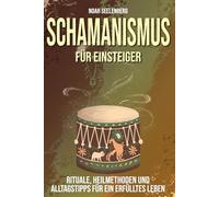 Schamanismus für Einsteiger: Rituale, Heilmethoden und Alltagstipps für ein erfülltes Leben, Ein Praxisleitfaden zu Krafttieren, Trance und spiritueller Heilung