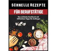 Schnelle Rezepte für Berufstätige: Das einfache Kochbuch mit hilfreichen Tipps für Anfänger