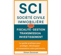 SCI Société Civile Immobilière: Tout savoir sur la SCI : création, fiscalité, gestion et financement - Le guide pratique pour investir, protéger et transmettre efficacement votre patrimoine immobilier
