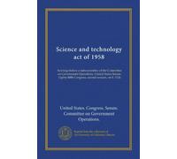 Science and technology act of 1958 (v.1): hearings before a subcommittee of the Committee on Government Operations, United States Senate, Eighty-fifth Congress, second session, on S. 3126