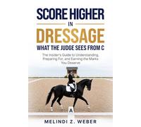 Score Higher in Dressage: What the Judge Sees From C - The Insider's Guide to Understanding, Preparing For, and Earning the Marks You Deserve