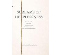 SCREAMS OF HELPLESSNESS: How the body, the mind, and awareness learn to survive… and to choose differently