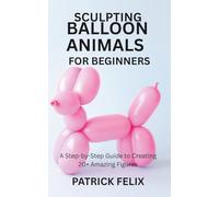 SCULPTING BALLOON ANIMALS FOR BEGINNERS: A Step-by-Step Guide to Creating 20+ Amazing Figures