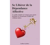 Se Libérer de la Dépendance Affective: Le guide complet en 3 étapes pour guérir du passé, se reconstruire et bâtir des relations saines