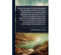 Sechs Figuren FÃ1/4r Die Liebhaber Der Schönen KÃ1/4nste, in Holz Geschnitten, Und Mit Einer Abhandlung Begleitet [By F.J. Wippel], Worinn Etwas Von ... in Welchen Sich Holzschnitte Befinden, Ge