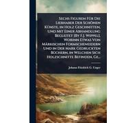 Sechs Figuren FÃ1/4r Die Liebhaber Der Schönen KÃ1/4nste, in Holz Geschnitten, Und Mit Einer Abhandlung Begleitet [By F.J. Wippel], Worinn Etwas Von ... in Welchen Sich Holzschnitte Befinden, Ge