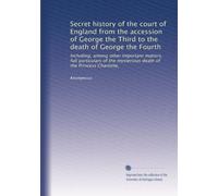 Secret history of the court of England from the accession of George the Third to the death of George the Fourth: Including, among other important ... mysterious death of the Princess Charlotte,