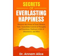 Secrets of EVERLASTING HAPPINESS: Discover The Power Of Your Choices, Take Immediate Control Of Thoughts And Emotions, Embrace A Life Of Abundance And Bliss