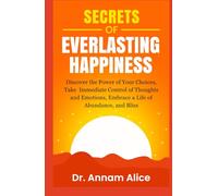Secrets of EVERLASTING HAPPINESS: Discover The Power Of Your Choices, Take Immediate Control Of Thoughts And Emotions, Embrace A Life Of Abundance And Bliss