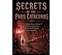Secrets of the Paris Catacombs: Catacombs of Paris The Hidden History Behind the World's Largest Grave - and the Myths Six Million Tourists Never Question