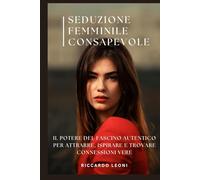 Seduzione Femminile Consapevole: Il Potere del Fascino Autentico per Attrarre, Ispirare e Trovare Connessioni Vere