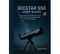 SEESTAR S50 USER GUIDE: A Complete Step-by-Step Manual for Smooth Setup, Precision Control, and Breathtaking Astronomical Imaging (Essential Guide Manual for Beginners and Seniors)