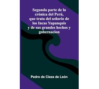 Segunda Parte De La Cr nica Del Per , Que Trata Del Se orio De Los Incas Yupanquis Y De Sus Grandes Hechos Y Gobernacion