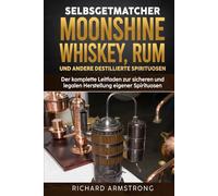 Selbstgemachter Moonshine, Whisky, Rum und andere destillierte Spirituosen: Der komplette Leitfaden zur sicheren und legalen Herstellung eigener Spirituosen