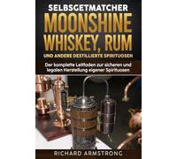 Selbstgemachter Moonshine, Whisky, Rum und andere destillierte Spirituosen: Der komplette Leitfaden zur sicheren und legalen Herstellung eigener Spirituosen