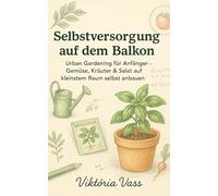 Selbstversorgung auf dem Balkon: Urban Gardening für Anfänger - Gemüse, Kräuter & Salat auf kleinstem Raum selbst anbauen