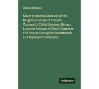 Select Historical Memoirs of the Religious Society of Friends, Commonly Called Quakers. Being a Succinct Account of Their Character and Course During the Seventeenth and Eighteenth Centuries