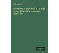Select Sermons and Letters of Dr. Hugh Latimer, Bishop of Worcester and Martyr, 1555