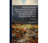Select Tracts Relating to the Civil Wars in England, in the Reign of King Charles the First