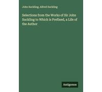 Selections from the Works of Sir John Suckling to Which is Prefixed, a Life of the Author