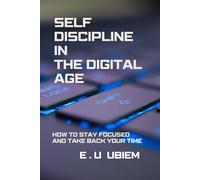 SELF-DISCIPLINE IN THE DIGITAL AGE: HOW TO STAY FOCUSED AND TAKE BACK YOUR TIME