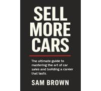 Sell More Cars: The Ultimate Guide to Mastering the Art of Car Sales and Building a Career That Lasts
