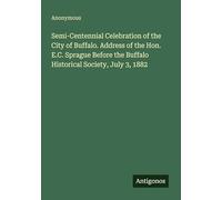 Semi-Centennial Celebration of the City of Buffalo. Address of the Hon. E.C. Sprague Before the Buffalo Historical Society, July 3, 1882