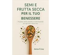 Semi e Frutta Secca per il tuo Benessere: Propietà, calorie, benefici e ricette illustrate per ogni età e stile di vita