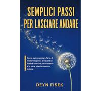 Semplici passi per lasciare andare: Come padroneggiare l'arte di mollare la presa e trovare la libertà emotiva permanente e la pace interiore senza lottare