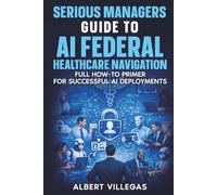 Serious Managers Guide to AI Navigation of Federal healthcare: Full How-To Manual for Successful AI Deployments in the complex World of Federal Healthcare