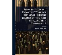 Sermons Selected From the Works of the Most Eminent Divines of the 16th, 17th, and 18th Centuries, A