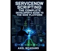 SERVICENOW SCRIPTING: THE COMPLETE DEVELOPER’S GUIDE TO THE NOW PLATFORM: Business Rules, Script Includes, Client Scripts, Flow Designer, REST APIs, and GlideRecord for All Skill Levels