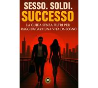 Sesso. Soldi. Successo.: La guida senza filtri per raggiungere una vita da sogno