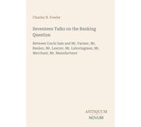 Seventeen Talks on the Banking Question: Between Uncle Sam and Mr. Farmer, Mr. Banker, Mr. Lawyer, Mr. Laboringman, Mr. Merchant, Mr. Manufacturer
