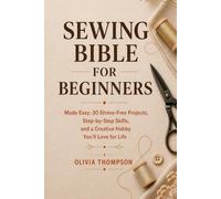 Sewing Bible for Beginners: Sewing for Beginners Made Easy: 30 Stress-Free Projects, Step-by-Step Skills, and a Creative Hobby You’ll Love for Life