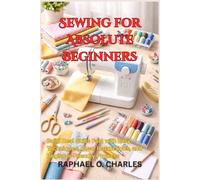 Sewing for Absolute Beginners: Build Real Skills Fast with Easy Techniques, Clear Instructions, and Beginner-Friendly Projects