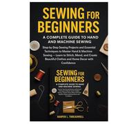 SEWING FOR BEGINNERS: A COMPLETE GUIDE TO HAND AND MACHINE SEWING: Step-by-Step Sewing Projects and Essential Techniques to Master Hand & Machine ... Clothes and Home Decor with Confidence.