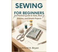 Sewing For Beginners: A Practical Guide to Tools, Basic Stitches, and Simple Projects